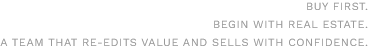 BUY FIRST.BEGIN WITH REAL ESTATE.A TEAM THAT RE-EDITS VALUE AND SELLS WITH CONFIDENCE.